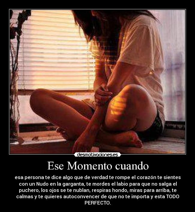 Ese Momento cuando - esa persona te dice algo que de verdad te rompe el corazón te sientes
con un Nudo en la garganta, te mordes el labio para que no salga el
puchero, los ojos se te nublan, respiras hondo, miras para arriba, te
calmas y te quieres autoconvencer de que no te importa y esta TODO
PERFECTO.