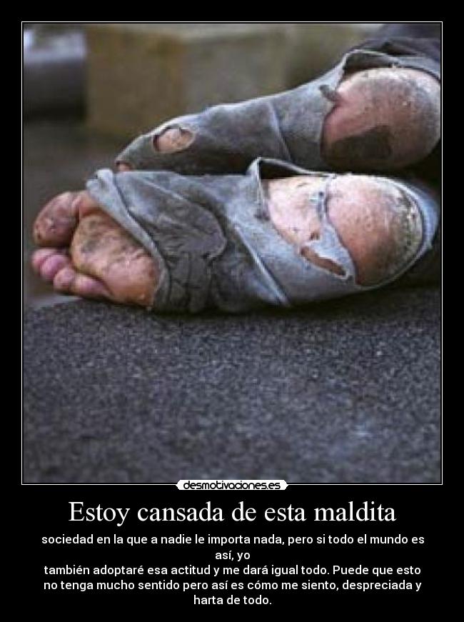 Estoy cansada de esta maldita - sociedad en la que a nadie le importa nada, pero si todo el mundo es
así, yo
también adoptaré esa actitud y me dará igual todo. Puede que esto
no tenga mucho sentido pero así es cómo me siento, despreciada y
harta de todo.