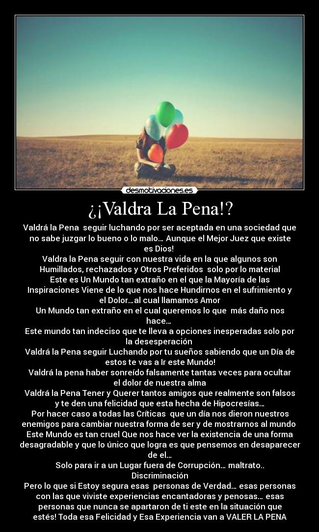 ¿¡Valdra La Pena!? - Valdrá la Pena seguir luchando por ser aceptada en una sociedad que
no sabe juzgar lo bueno o lo malo… Aunque el Mejor Juez que existe
es Dios!
Valdra la Pena seguir con nuestra vida en la que algunos son
Humillados, rechazados y Otros Preferidos solo por lo material
Este es Un Mundo tan extraño en el que la Mayoría de las
Inspiraciones Viene de lo que nos hace Hundirnos en el sufrimiento y
el Dolor…al cual llamamos Amor
Un Mundo tan extraño en el cual queremos lo que más daño nos
hace…
Este mundo tan indeciso que te lleva a opciones inesperadas solo por
la desesperación
Valdrá la Pena seguir Luchando por tu sueños sabiendo que un Día de
estos te vas a Ir este Mundo!
Valdrá la pena haber sonreído falsamente tantas veces para ocultar
el dolor de nuestra alma
Valdrá la Pena Tener y Querer tantos amigos que realmente son falsos
y te den una felicidad que esta hecha de Hipocresías…
Por hacer caso a todas las Críticas que un día nos dieron nuestros
enemigos para cambiar nuestra forma de ser y de mostrarnos al mundo
Este Mundo es tan cruel Que nos hace ver la existencia de una forma
desagradable y que lo único que logra es que pensemos en desaparecer
de el…
Solo para ir a un Lugar fuera de Corrupción… maltrato..
Discriminación
Pero lo que si Estoy segura esas personas de Verdad… esas personas
con las que viviste experiencias encantadoras y penosas… esas
personas que nunca se apartaron de ti este en la situación que
estés! Toda esa Felicidad y Esa Experiencia van a VALER LA PENA