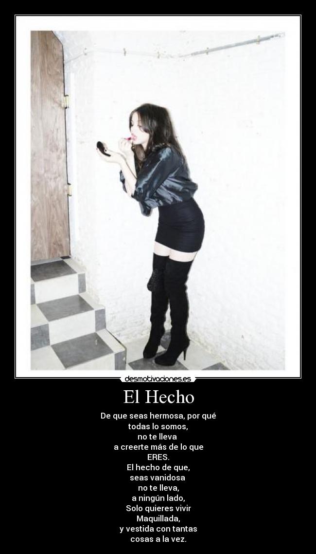 El Hecho - De que seas hermosa, por qué
todas lo somos,
no te lleva
a creerte más de lo que
ERES.
El hecho de que,
seas vanidosa
no te lleva,
a ningún lado,
Solo quieres vivir
Maquillada,
y vestida con tantas
cosas a la vez.