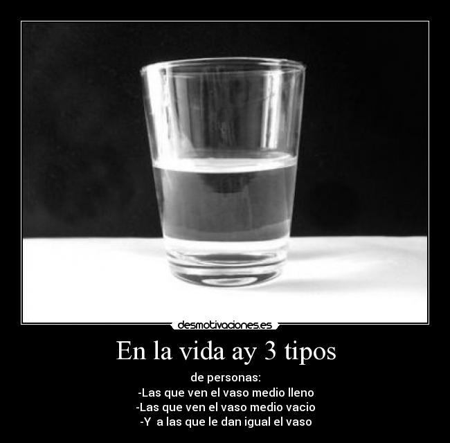 En la vida ay 3 tipos - de personas:
-Las que ven el vaso medio lleno
-Las que ven el vaso medio vacio
-Y a las que le dan igual el vaso