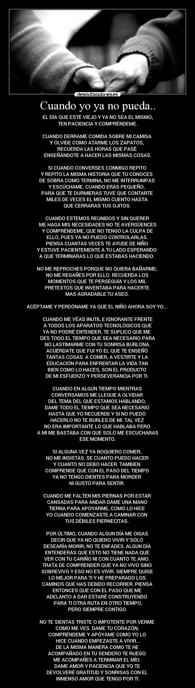 Cuando yo ya no pueda.. - EL DÍA QUE ESTÉ VIEJO Y YA NO SEA EL MISMO,
 TEN PACIENCIA Y COMPRÉNDEME. 

CUANDO DERRAME COMIDA SOBRE MI CAMISA 
Y OLVIDE COMO ATARME LOS ZAPATOS, 
RECUERDA LAS HORAS QUE PASÉ 
ENSEÑÁNDOTE A HACER LAS MISMAS COSAS.

SI CUANDO CONVERSES CONMIGO REPITO 
Y REPITO LA MISMA HISTORIA QUE TU CONOCES 
DE SOBRA COMO TERMINA, NO ME INTERRUMPAS 
Y ESCÚCHAME. CUANDO ERAS PEQUEÑO, 
PARA QUE TE DURMIERAS TUVE QUE CONTARTE 
MILES DE VECES EL MISMO CUENTO HASTA 
QUE CERRARAS TUS OJITOS. 

CUANDO ESTEMOS REUNIDOS Y SIN QUERER 
ME HAGA MIS NECESIDADES NO TE AVERGÜENCES
 Y COMPRÉNDEME, QUE NO TENGO LA CULPA DE 
ELLO, PUES YA NO PUEDO CONTROLARLAS. 
PIENSA CUANTAS VECES TE AYUDE DE NIÑO 
Y ESTUVE PACIENTEMENTE A TU LADO ESPERANDO 
A QUE TERMINARAS LO QUE ESTABAS HACIENDO. 

NO ME REPROCHES PORQUE NO QUIERA BAÑARME; 
NO ME REGAÑES POR ELLO. RECUERDA LOS 
MOMENTOS QUE TE PERSEGUÍA Y LOS MIL 
PRETEXTOS QUE INVENTABA PARA HACERTE 
MAS AGRADABLE TU ASEO. 

ACÉPTAME Y PERDÓNAME YA QUE EL NIÑO AHORA SOY YO... 

CUANDO ME VÉAS INUTIL E IGNORANTE FRENTE
 A TODOS LOS APARATOS TECNOLÓGICOS QUE 
YA NO PODRÉ ENTENDER, TE SUPLICO QUE ME 
DES TODO EL TIEMPO QUE SEA NECESARIO PARA
 NO LASTIMARME CON TU SONRISA BURLONA. 
ACUÉRDATE QUE FUI YO EL QUE TE ENSEÑÓ 
TANTAS COSAS. A COMER, A VESTIRTE Y LA 
EDUCACIÓN PARA ENFRENTAR LA VIDA TAN 
BIEN COMO LO HACES, SON EL PRODUCTO 
DE MI ESFUERZO Y PERSEVERANCIA POR TI. 

CUANDO EN ALGÚN TIEMPO MIENTRAS 
CONVERSAMOS ME LLEGUE A OLVIDAR 
DEL TEMA DEL QUE ESTAMOS HABLANDO, 
DAME TODO EL TIEMPO QUE SEA NECESARIO 
HASTA QUE YO RECUERDE Y SI NO PUEDO 
HACERLO NO TE BURLES DE MI. TAL VEZ 
NO ERA IMPORTANTE LO QUE HABLABA PERO 
A MI ME BASTABA CON QUE SOLO ME ESCUCHARAS
 ESE MOMENTO. 

SI ALGUNA VEZ YA NOQUIERO COMER, 
NO ME INSISTAS. SE CUANTO PUEDO HACER 
Y CUANTO NO DEBO HACER. TAMBIEN 
COMPRENDE QUE CON EL PASO DEL TIEMPO 
YA NO TENGO DIENTES PARA MORDER 
NI GUSTO PARA SENTIR. 

CUANDO ME FALTEN MIS PIERNAS POR ESTAR 
CANSADAS PARA ANDAR DAME UNA MANO 
TIERNA PARA APOYARME, COMO LO HICE 
YO CUANDO COMENZASTE A CAMINAR CON 
TUS DÉBILES PIERNECITAS. 

POR ÚLTIMO, CUANDO ALGUN DÍA ME OIGAS 
DECIR QUE YA NO QUIERO VIVIR Y SOLO 
DESEARÍA MORIR, NO TE ENFADES. ALGUN DÍA 
ENTENDERÁS QUE ESTO NO TIENE NADA QUE 
VER CON TU CARIÑO NI CON CUANTO TE AMO. 
TRATA DE COMPRENDER QUE YA NO VIVO SINO 
SOBREVIVO Y ESO NO ES VIVIR. SIEMPRE QUISE 
LO MEJOR PARA TI Y HE PREPARADO LOS 
CAMINOS QUE HAS DEBIDO RECORRER. PIENSA 
ENTONCES QUE CON EL PASO QUE ME 
ADELANTO A DAR ESTARÉ CONSTRUYENDO 
PARA TI OTRA RUTA EN OTRO TIEMPO,
 PERO SIEMPRE CONTIGO. 

NO TE SIENTAS TRISTE O IMPOTENTE POR VERME 
COMO ME VES. DAME TU CORAZÓN, 
COMPRÉNDEME Y APÓYAME COMO YO LO 
HICE CUANDO EMPEZASTE A VIVIR...
DE LA MISMA MANERA COMO TE HE 
ACOMPAÑADO EN TU SENDERO TE RUEGO 
ME ACOMPAÑES A TERMINAR EL MÍO. 
DAME AMOR Y PACIENCIA QUE YO TE 
DEVOLVERÉ GRATITUD Y SONRISAS CON EL 
INMENSO AMOR QUE TENGO POR TI.