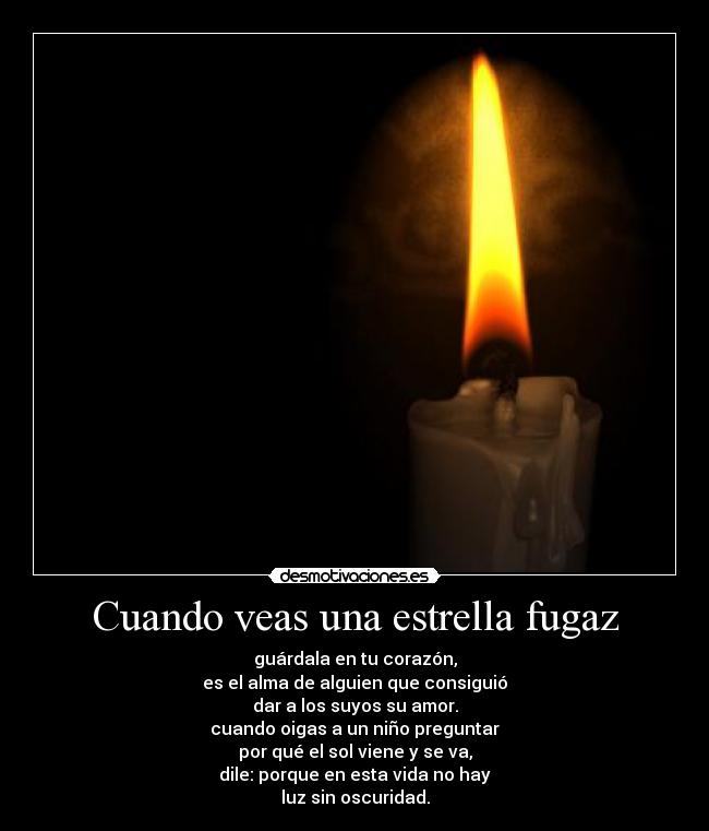 Cuando veas una estrella fugaz - guárdala en tu corazón,
es el alma de alguien que consiguió
dar a los suyos su amor.
cuando oigas a un niño preguntar
por qué el sol viene y se va,
dile: porque en esta vida no hay
luz sin oscuridad.