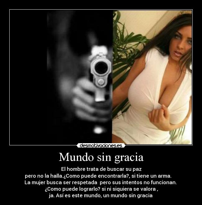 Mundo sin gracia - El hombre trata de buscar su paz
pero no la halla.¿Como puede encontrarla?, si tiene un arma.     
La mujer busca ser respetada  pero sus intentos no funcionan. 
¿Como puede lograrlo? si ni siquiera se valora ,
ja. Así es este mundo, un mundo sin gracia