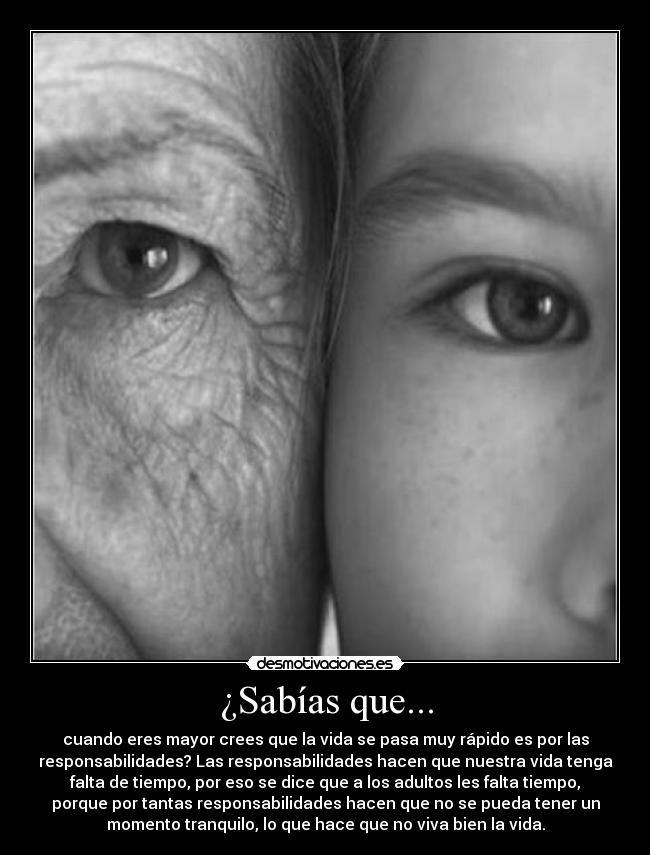 ¿Sabías que... - cuando eres mayor crees que la vida se pasa muy rápido es por las
responsabilidades? Las responsabilidades hacen que nuestra vida tenga
falta de tiempo, por eso se dice que a los adultos les falta tiempo,
porque por tantas responsabilidades hacen que no se pueda tener un
momento tranquilo, lo que hace que no viva bien la vida.
