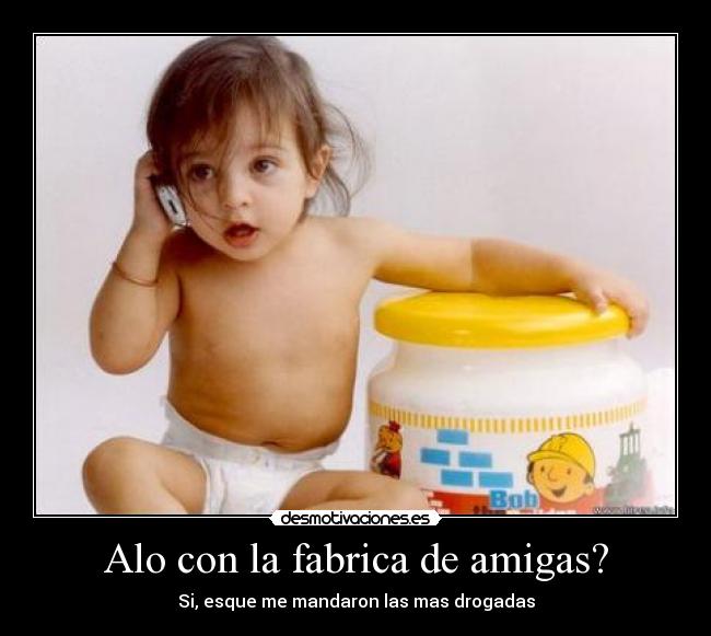 Alo con la fabrica de amigas? - Si, esque me mandaron las mas drogadas