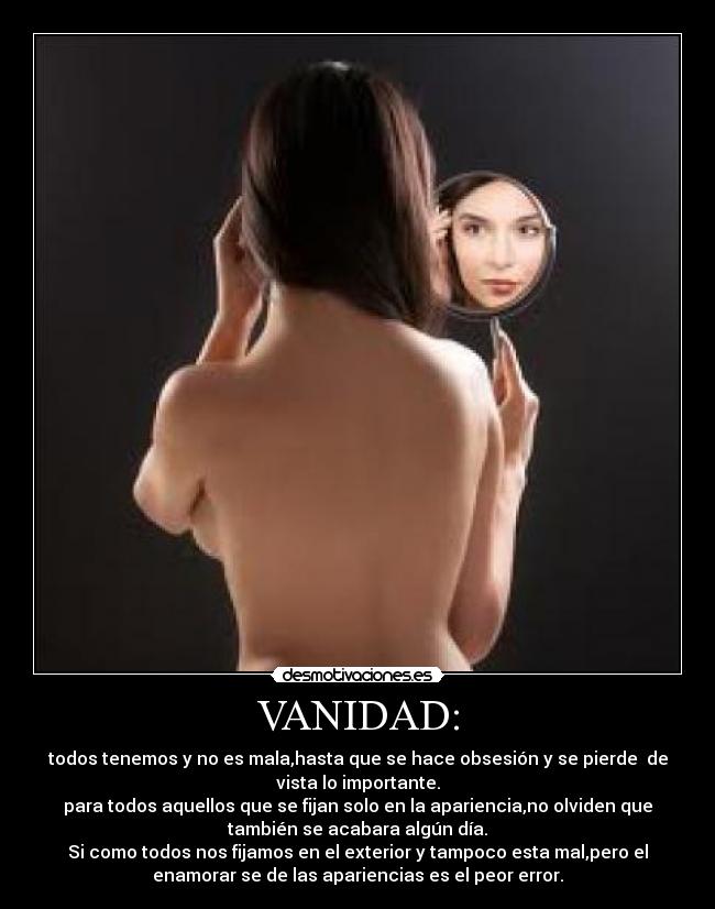 VANIDAD: - todos tenemos y no es mala,hasta que se hace obsesión y se pierde  de
vista lo importante.
para todos aquellos que se fijan solo en la apariencia,no olviden que
también se acabara algún día.
Si como todos nos fijamos en el exterior y tampoco esta mal,pero el
enamorar se de las apariencias es el peor error.