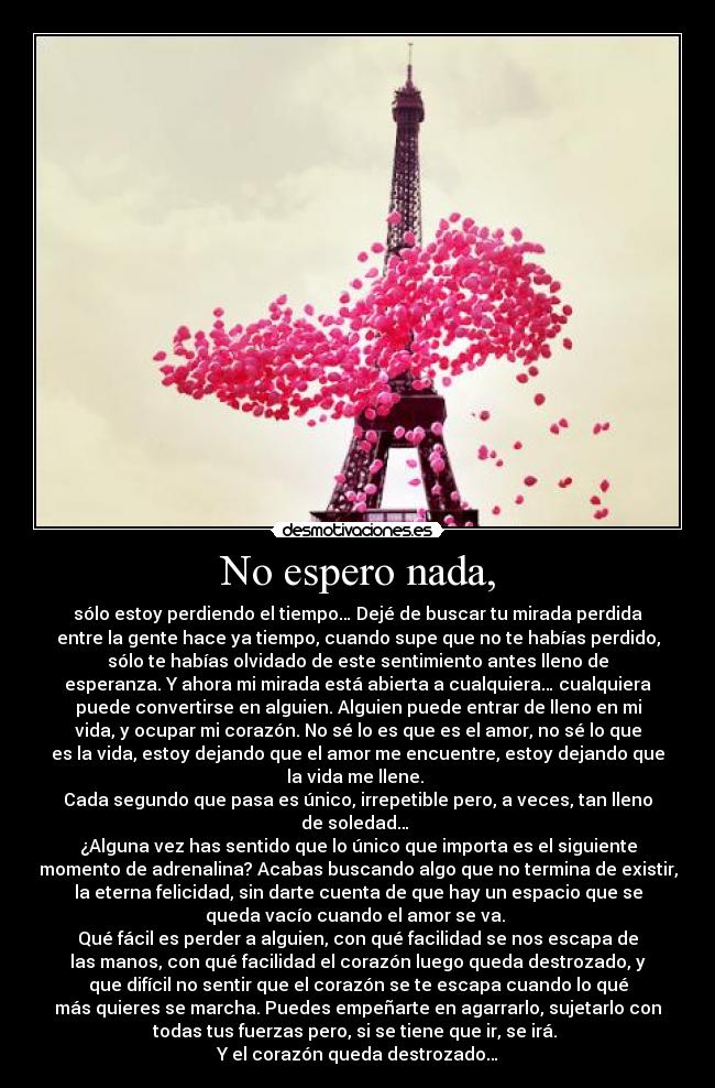No espero nada, - sólo estoy perdiendo el tiempo… Dejé de buscar tu mirada perdida
entre la gente hace ya tiempo, cuando supe que no te habías perdido,
sólo te habías olvidado de este sentimiento antes lleno de
esperanza. Y ahora mi mirada está abierta a cualquiera… cualquiera
puede convertirse en alguien. Alguien puede entrar de lleno en mi
vida, y ocupar mi corazón. No sé lo es que es el amor, no sé lo que
es la vida, estoy dejando que el amor me encuentre, estoy dejando que
la vida me llene.
Cada segundo que pasa es único, irrepetible pero, a veces, tan lleno
de soledad…
¿Alguna vez has sentido que lo único que importa es el siguiente
momento de adrenalina? Acabas buscando algo que no termina de existir,
la eterna felicidad, sin darte cuenta de que hay un espacio que se
queda vacío cuando el amor se va.
Qué fácil es perder a alguien, con qué facilidad se nos escapa de
las manos, con qué facilidad el corazón luego queda destrozado, y
que difícil no sentir que el corazón se te escapa cuando lo qué
más quieres se marcha. Puedes empeñarte en agarrarlo, sujetarlo con
todas tus fuerzas pero, si se tiene que ir, se irá.
Y el corazón queda destrozado…
