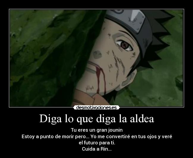 Diga lo que diga la aldea - Tu eres un gran jounin
Estoy a punto de morir pero... Yo me convertiré en tus ojos y veré el futuro para ti.
Cuida a Rin...