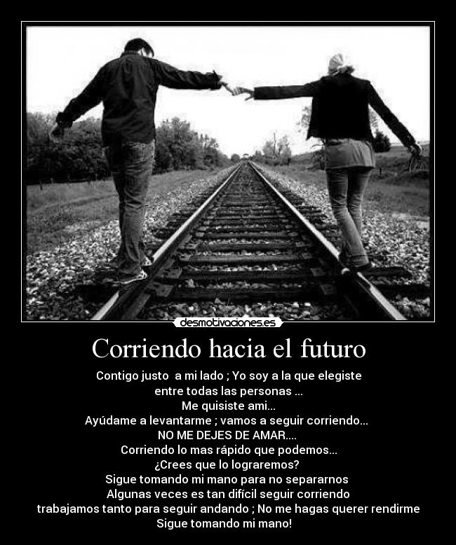 Corriendo hacia el futuro - Contigo justo a mi lado ; Yo soy a la que elegiste
entre todas las personas ...
Me quisiste ami...
Ayúdame a levantarme ; vamos a seguir corriendo...
NO ME DEJES DE AMAR....
Corriendo lo mas rápido que podemos...
¿Crees que lo lograremos?
Sigue tomando mi mano para no separarnos
Algunas veces es tan difícil seguir corriendo
trabajamos tanto para seguir andando ; No me hagas querer rendirme
Sigue tomando mi mano! ♪ ♥