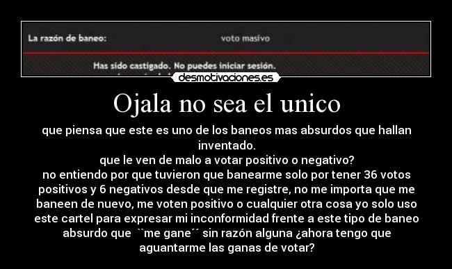 Ojala no sea el unico - que piensa que este es uno de los baneos mas absurdos que hallan
inventado.
que le ven de malo a votar positivo o negativo?
no entiendo por que tuvieron que banearme solo por tener 36 votos
positivos y 6 negativos desde que me registre, no me importa que me
baneen de nuevo, me voten positivo o cualquier otra cosa yo solo uso
este cartel para expresar mi inconformidad frente a este tipo de baneo
absurdo que ``me gane´´ sin razón alguna ¿ahora tengo que
aguantarme las ganas de votar?