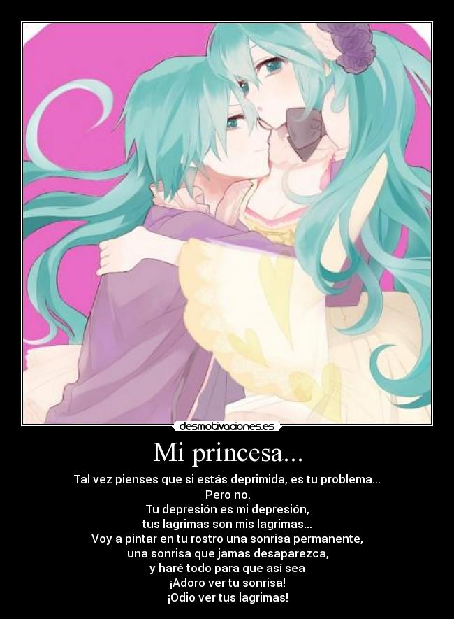 Mi princesa... - Tal vez pienses que si estás deprimida, es tu problema...
Pero no.
Tu depresión es mi depresión,
tus lagrimas son mis lagrimas...
Voy a pintar en tu rostro una sonrisa permanente,
una sonrisa que jamas desaparezca,
y haré todo para que así sea
¡Adoro ver tu sonrisa!
¡Odio ver tus lagrimas!