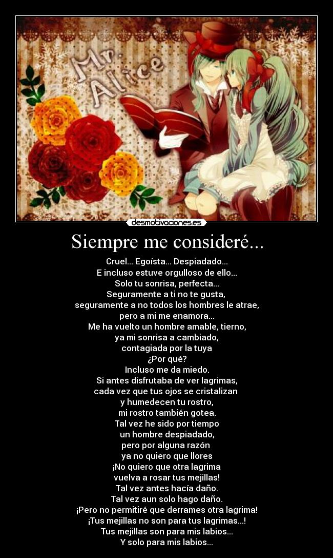 Siempre me consideré... - Cruel... Egoísta... Despiadado...
E incluso estuve orgulloso de ello...
Solo tu sonrisa, perfecta...
Seguramente a ti no te gusta, 
seguramente a no todos los hombres le atrae,
pero a mi me enamora...
Me ha vuelto un hombre amable, tierno,
ya mi sonrisa a cambiado,
contagiada por la tuya
¿Por qué?
Incluso me da miedo.
Si antes disfrutaba de ver lagrimas,
cada vez que tus ojos se cristalizan 
y humedecen tu rostro,
mi rostro también gotea.
Tal vez he sido por tiempo
un hombre despiadado,
pero por alguna razón 
ya no quiero que llores
¡No quiero que otra lagrima
vuelva a rosar tus mejillas!
Tal vez antes hacía daño.
Tal vez aun solo hago daño.
¡Pero no permitiré que derrames otra lagrima!
¡Tus mejillas no son para tus lagrimas...!
Tus mejillas son para mis labios...
Y solo para mis labios...