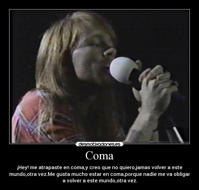 Coma - ¡Hey! me atrapaste en coma,y creo que no quiero,jamas volver a este
mundo,otra vez.Me gusta mucho estar en coma,porque nadie me va obligar
a volver a este mundo,otra vez.