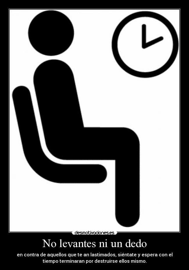 No levantes ni un dedo - en contra de aquellos que te an lastimados, siéntate y espera con el
tiempo terminaran por destruirse ellos mismo.