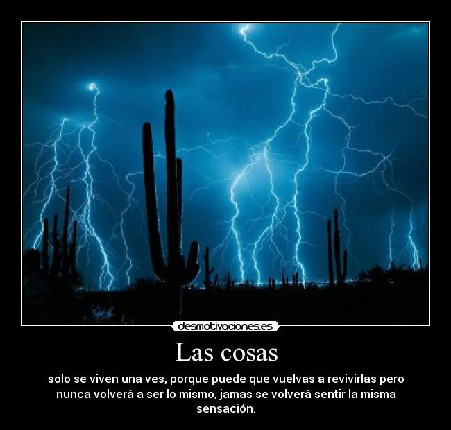 Las cosas - solo se viven una ves, porque puede que vuelvas a revivirlas pero
nunca volverá a ser lo mismo, jamas se volverá sentir la misma
sensación.