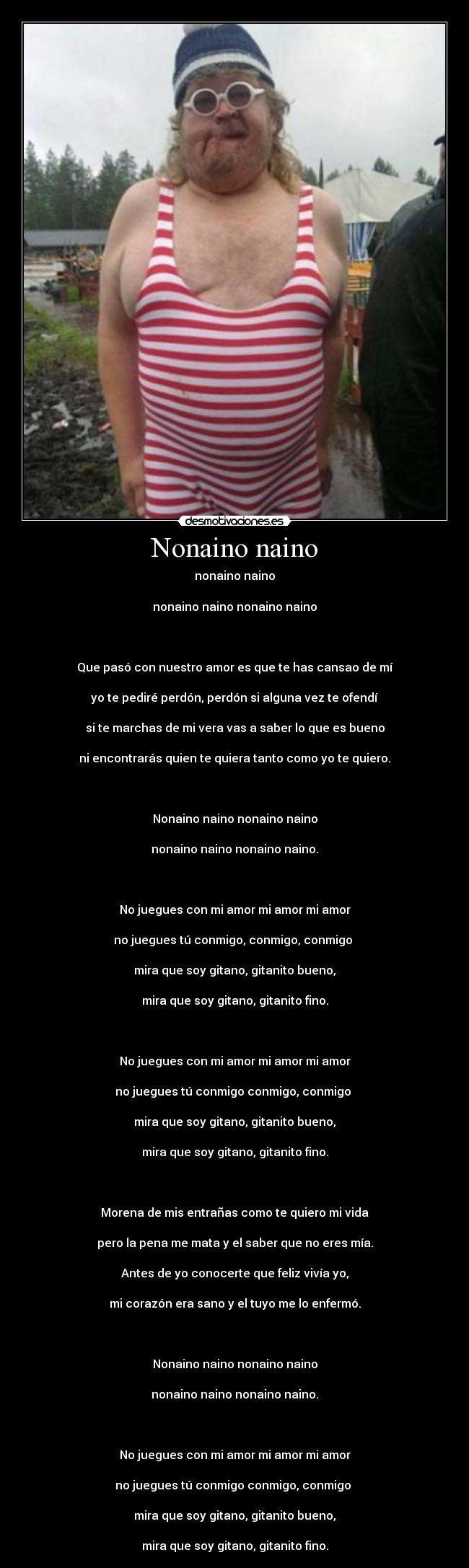 Nonaino naino - nonaino naino

nonaino naino nonaino naino



Que pasó con nuestro amor es que te has cansao de mí

yo te pediré perdón, perdón si alguna vez te ofendí

si te marchas de mi vera vas a saber lo que es bueno

ni encontrarás quien te quiera tanto como yo te quiero.



Nonaino naino nonaino naino

nonaino naino nonaino naino.



No juegues con mi amor mi amor mi amor

no juegues tú conmigo, conmigo, conmigo 

mira que soy gitano, gitanito bueno,

mira que soy gitano, gitanito fino.



No juegues con mi amor mi amor mi amor

no juegues tú conmigo conmigo, conmigo 

mira que soy gitano, gitanito bueno,

mira que soy gitano, gitanito fino.



Morena de mis entrañas como te quiero mi vida

pero la pena me mata y el saber que no eres mía.

Antes de yo conocerte que feliz vivía yo,

mi corazón era sano y el tuyo me lo enfermó.



Nonaino naino nonaino naino

nonaino naino nonaino naino.



No juegues con mi amor mi amor mi amor

no juegues tú conmigo conmigo, conmigo 

mira que soy gitano, gitanito bueno,

mira que soy gitano, gitanito fino.