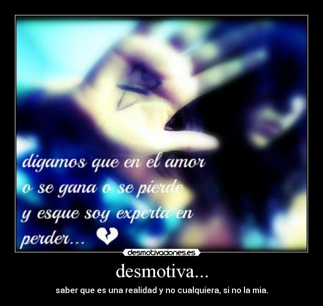 desmotiva... - saber que es una realidad y no cualquiera, si no la mia.