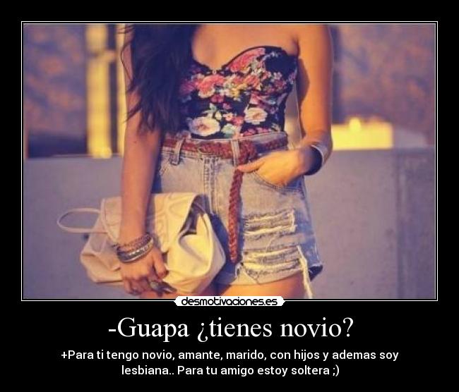 -Guapa ¿tienes novio? - +Para ti tengo novio, amante, marido, con hijos y ademas soy
lesbiana.. Para tu amigo estoy soltera ;)