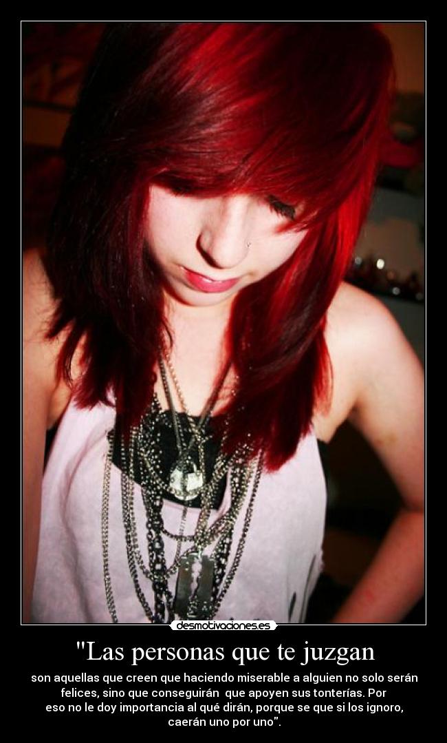 Las personas que te juzgan - son aquellas que creen que haciendo miserable a alguien no solo serán
felices, sino que conseguirán  que apoyen sus tonterías. Por
eso no le doy importancia al qué dirán, porque se que si los ignoro,
caerán uno por uno.