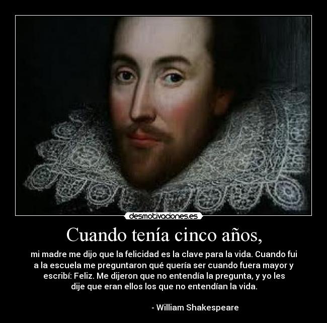 Cuando tenía cinco años, - mi madre me dijo que la felicidad es la clave para la vida. Cuando fui
a la escuela me preguntaron qué quería ser cuando fuera mayor y
escribí: Feliz. Me dijeron que no entendía la pregunta, y yo les
dije que eran ellos los que no entendían la vida.

                               - William Shakespeare