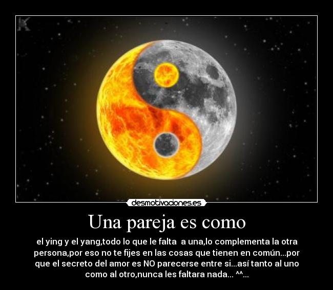 Una pareja es como - el ying y el yang,todo lo que le falta a una,lo complementa la otra
persona,por eso no te fijes en las cosas que tienen en común...por
que el secreto del amor es NO parecerse entre si...así tanto al uno
como al otro,nunca les faltara nada... ^^...♥