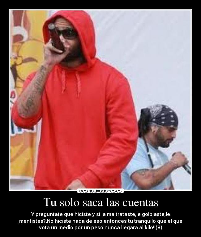 Tu solo saca las cuentas - Y preguntate que hiciste y si la maltrataste,le golpiaste,le
mentistes?,No hiciste nada de eso entonces tu tranquilo que el que
vota un medio por un peso nunca llegara al kilo!!(8)