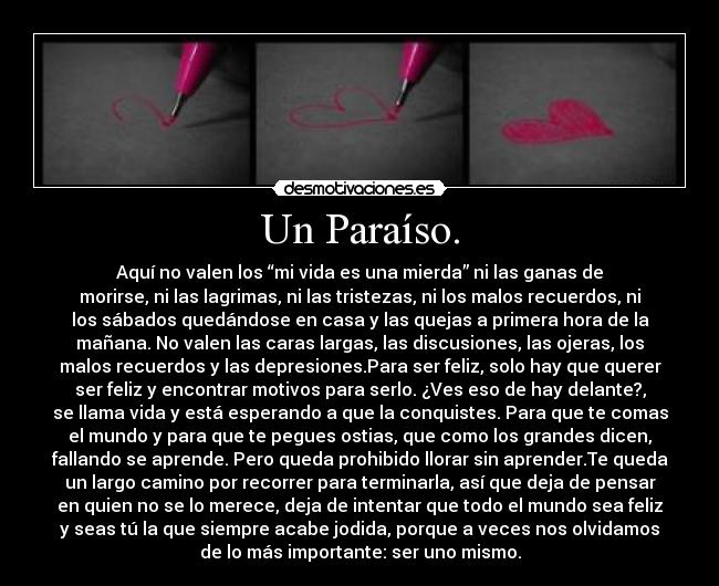 Un Paraíso. - Aquí no valen los “mi vida es una mierda” ni las ganas de
morirse, ni las lagrimas, ni las tristezas, ni los malos recuerdos, ni
los sábados quedándose en casa y las quejas a primera hora de la
mañana. No valen las caras largas, las discusiones, las ojeras, los
malos recuerdos y las depresiones.Para ser feliz, solo hay que querer
ser feliz y encontrar motivos para serlo. ¿Ves eso de hay delante?,
se llama vida y está esperando a que la conquistes. Para que te comas
el mundo y para que te pegues ostias, que como los grandes dicen,
fallando se aprende. Pero queda prohibido llorar sin aprender.Te queda
un largo camino por recorrer para terminarla, así que deja de pensar
en quien no se lo merece, deja de intentar que todo el mundo sea feliz
y seas tú la que siempre acabe jodida, porque a veces nos olvidamos
de lo más importante: ser uno mismo.