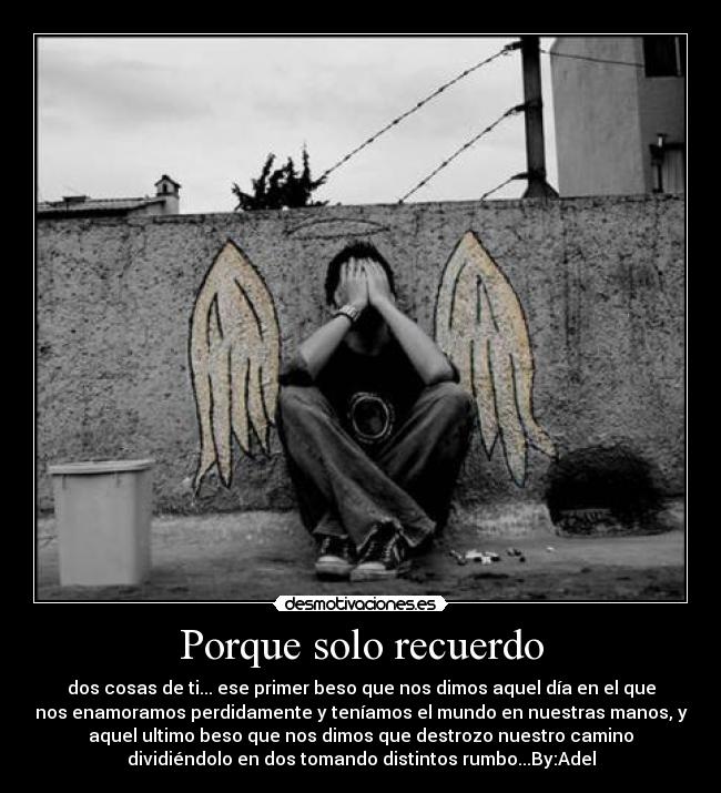 Porque solo recuerdo - dos cosas de ti... ese primer beso que nos dimos aquel día en el que
nos enamoramos perdidamente y teníamos el mundo en nuestras manos, y
aquel ultimo beso que nos dimos que destrozo nuestro camino
dividiéndolo en dos tomando distintos rumbo...By:Adel
