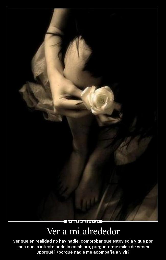 Ver a mi alrededor - ver que en realidad no hay nadie, comprobar que estoy sola y que por
mas que lo intente nada lo cambiara, preguntarme miles de veces
¿porqué? ¿porqué nadie me acompaña a vivir?