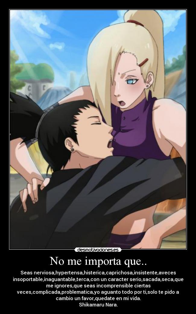 No me importa que.. - Seas nerviosa,hypertensa,histerica,caprichosa,insistente,aveces
insoportable,inaguantable,terca,con un caracter serio,sacada,seca,que
me ignores,que seas incomprensible ciertas
veces,complicada,problematica,yo aguanto todo por ti,solo te pido a
cambio un favor,quedate en mi vida.
Shikamaru Nara.