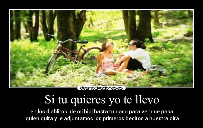 Si tu quieres yo te llevo - en los diablitos de mi bici hasta tu casa para ver que pasa
quien quita y le adjuntamos los primeros besitos a nuestra cita