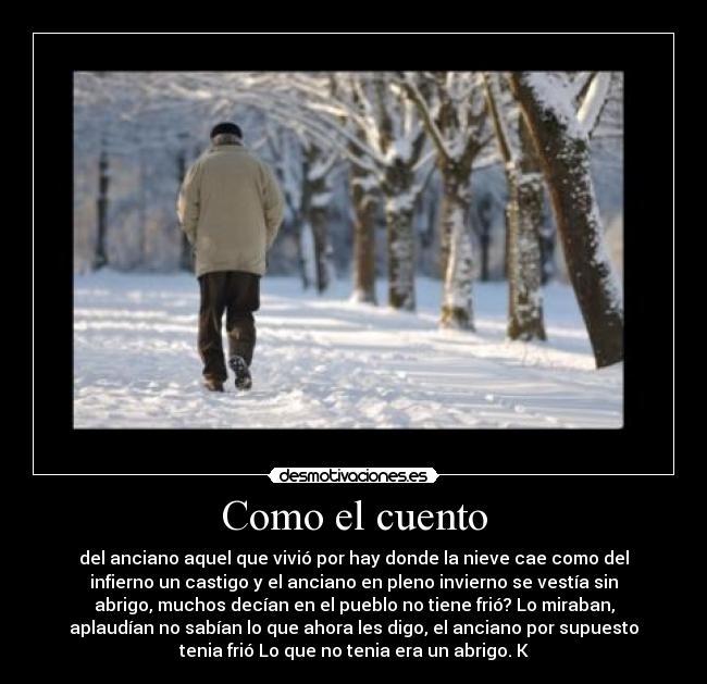 Como el cuento - del anciano aquel que vivió por hay donde la nieve cae como del
infierno un castigo y el anciano en pleno invierno se vestía sin
abrigo, muchos decían en el pueblo no tiene frió? Lo miraban,
aplaudían no sabían lo que ahora les digo, el anciano por supuesto
tenia frió Lo que no tenia era un abrigo. K