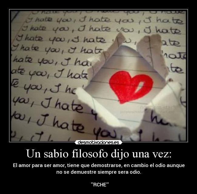 Un sabio filosofo dijo una vez: - El amor para ser amor, tiene que demostrarse, en cambio el odio aunque
no se demuestre siempre sera odio.
RCHE