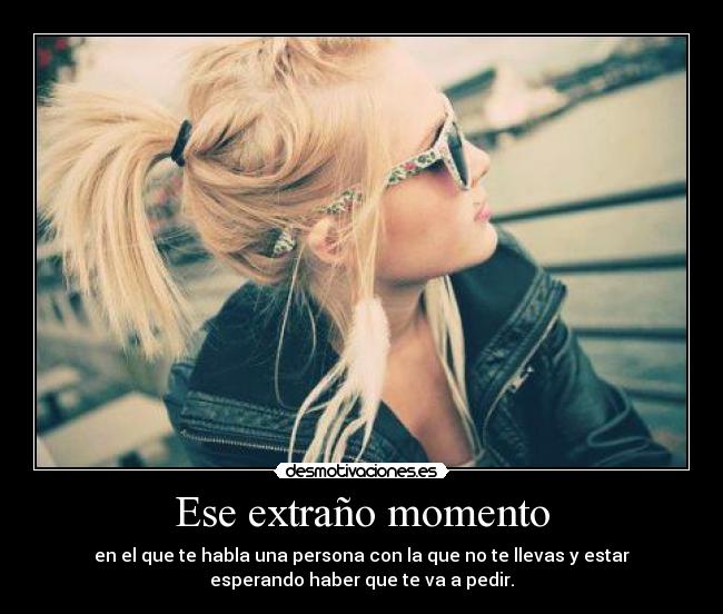 Ese extraño momento - en el que te habla una persona con la que no te llevas y estar
esperando haber que te va a pedir.