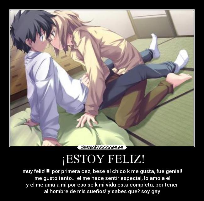 ¡ESTOY FELIZ! - muy feliz!!!!! por primera cez, bese al chico k me gusta, fue genial!
me gusto tanto... el me hace sentir especial, lo amo a el
y el me ama a mi por eso se k mi vida esta completa, por tener
al hombre de mis sueños! y sabes que? soy gay