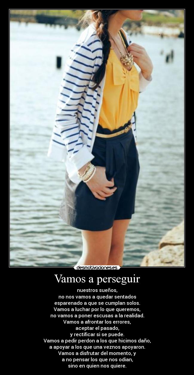 Vamos a perseguir - nuestros sueños,
no nos vamos a quedar sentados
esparenado a que se cumplan solos.
Vamos a luchar por lo que queremos,
no vamos a poner escusas a la realidad.
Vamos a afrontar los errores,
aceptar el pasado,
y rectificar si se puede.
Vamos a pedir perdon a los que hicimos daño,
a apoyar a los que una veznos apoyaron.
Vamos a disfrutar del momento, y
a no pensar los que nos odian,
sino en quien nos quiere.