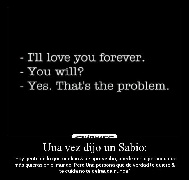 Una vez dijo un Sabio: - Hay gente en la que confías & se aprovecha, puede ser la persona que
más quieras en el mundo. Pero Una persona que de verdad te quiere &
te cuida no te defrauda nunca