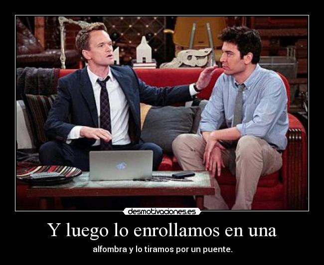 Y luego lo enrollamos en una - alfombra y lo tiramos por un puente.