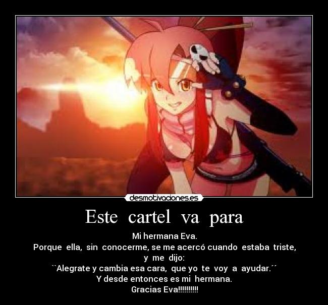 Este cartel va para - Mi hermana Eva.
Porque ella, sin conocerme, se me acercó cuando estaba triste,
y me dijo:
``Alegrate y cambia esa cara, que yo te voy a ayudar.´´
Y desde entonces es mi hermana.
Gracias Eva!!!!!!!!!!