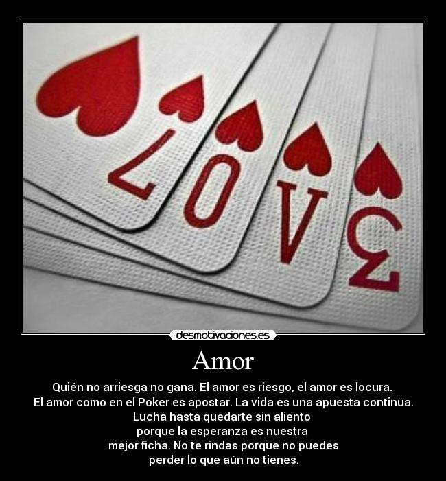 Amor - Quién no arriesga no gana. El amor es riesgo, el amor es locura.
El amor como en el Poker es apostar. La vida es una apuesta continua.
Lucha hasta quedarte sin aliento
porque la esperanza es nuestra
mejor ficha. No te rindas porque no puedes
perder lo que aún no tienes.