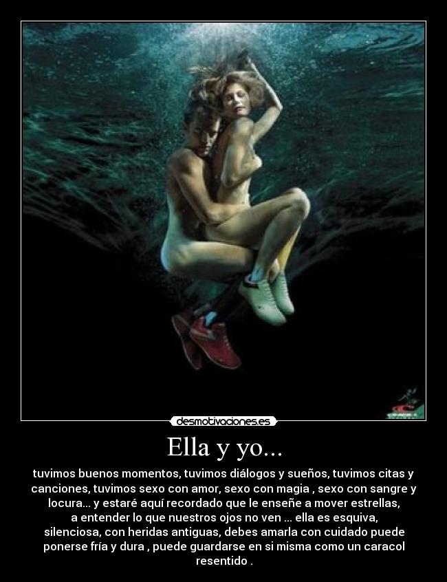 Ella y yo... - tuvimos buenos momentos, tuvimos diálogos y sueños, tuvimos citas y
canciones, tuvimos sexo con amor, sexo con magia , sexo con sangre y
locura... y estaré aquí recordado que le enseñe a mover estrellas,
a entender lo que nuestros ojos no ven ... ella es esquiva,
silenciosa, con heridas antiguas, debes amarla con cuidado puede
ponerse fría y dura , puede guardarse en si misma como un caracol
resentido .