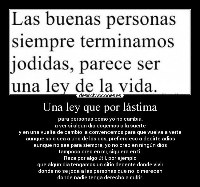 Una ley que por lástima - para personas como yo no cambia,
a ver si algún día cogemos a la suerte
y en una vuelta de cambio la convencemos para que vuelva a verte
aunque sólo sea a uno de los dos, prefiero eso a decirte adiós
aunque no sea para siempre, yo no creo en ningún dios
tampoco creo en mí, siquiera en ti.
Reza por algo útil, por ejemplo
que algún día tengamos un sitio decente donde vivir
donde no se joda a las personas que no lo merecen
donde nadie tenga derecho a sufrir.