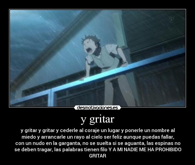 y gritar - y gritar y gritar y cederle al coraje un lugar y ponerle un nombre al
miedo y arrancarle un rayo al cielo ser feliz aunque puedas fallar,
con un nudo en la garganta, no se suelta si se aguanta, las espinas no
se deben tragar, las palabras tienen filo Y A MI NADIE ME HA PROHIBIDO
GRITAR