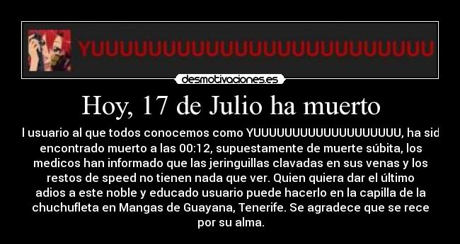 Hoy, 17 de Julio ha muerto - el usuario al que todos conocemos como YUUUUUUUUUUUUUUUUUUU, ha sido
encontrado muerto a las 00:12, supuestamente de muerte súbita, los
medicos han informado que las jeringuillas clavadas en sus venas y los
restos de speed no tienen nada que ver. Quien quiera dar el último
adios a este noble y educado usuario puede hacerlo en la capilla de la
chuchufleta en Mangas de Guayana, Tenerife. Se agradece que se rece
por su alma.