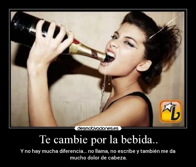 Te cambie por la bebida.. - Y no hay mucha diferencia... no llama, no escribe y también me da
mucho dolor de cabeza.