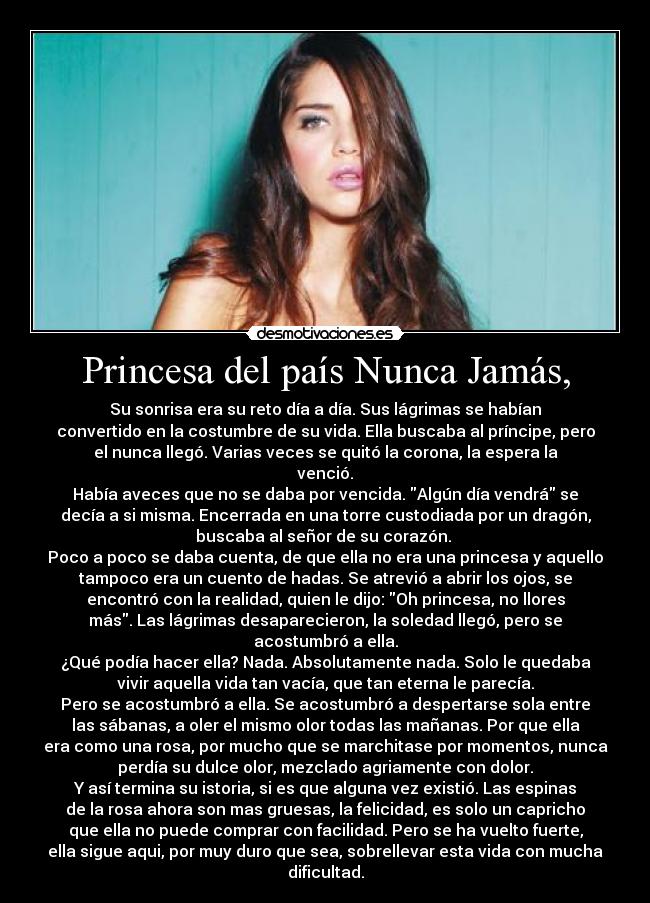 Princesa del país Nunca Jamás, - Su sonrisa era su reto día a día. Sus lágrimas se habían
convertido en la costumbre de su vida. Ella buscaba al príncipe, pero
el nunca llegó. Varias veces se quitó la corona, la espera la
venció.
Había aveces que no se daba por vencida. Algún día vendrá se
decía a si misma. Encerrada en una torre custodiada por un dragón,
buscaba al señor de su corazón.
Poco a poco se daba cuenta, de que ella no era una princesa y aquello
tampoco era un cuento de hadas. Se atrevió a abrir los ojos, se
encontró con la realidad, quien le dijo: Oh princesa, no llores
más. Las lágrimas desaparecieron, la soledad llegó, pero se
acostumbró a ella.
¿Qué podía hacer ella? Nada. Absolutamente nada. Solo le quedaba
vivir aquella vida tan vacía, que tan eterna le parecía.
Pero se acostumbró a ella. Se acostumbró a despertarse sola entre
las sábanas, a oler el mismo olor todas las mañanas. Por que ella
era como una rosa, por mucho que se marchitase por momentos, nunca
perdía su dulce olor, mezclado agriamente con dolor.
Y así termina su istoria, si es que alguna vez existió. Las espinas
de la rosa ahora son mas gruesas, la felicidad, es solo un capricho
que ella no puede comprar con facilidad. Pero se ha vuelto fuerte,
ella sigue aqui, por muy duro que sea, sobrellevar esta vida con mucha
dificultad.