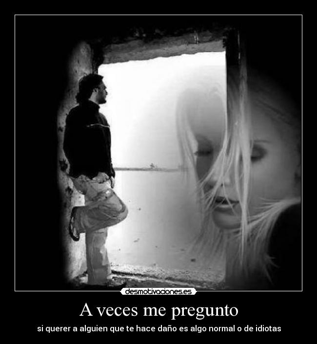 A veces me pregunto - si querer a alguien que te hace daño es algo normal o de idiotas