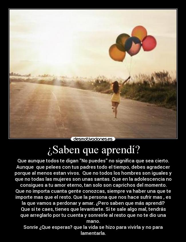 ¿Saben que aprendí? - Que aunque todos te digan No puedes no significa que sea cierto.
Aunque que pelees con tus padres todo el tiempo, debes agradecer
porque al menos estan vivos. Que no todos los hombres son iguales y
que no todas las mujeres son unas santas. Que en la adolescencia no
consigues a tu amor eterno, tan solo son caprichos del momento.
Que no importa cuanta gente conozcas, siempre va haber una que te
importe mas que el resto. Que la persona que nos hace sufrir mas , es
la que vamos a perdonar y amar. ¿Pero saben que más aprendí?
Que si te caes, tienes que levantarte. Si te sale algo mal, tendrás
que arreglarlo por tu cuenta y sonreirle al resto que no te dio una
mano.
Sonríe ¿Que esperas? que la vida se hizo para vivirla y no para
lamentarla.