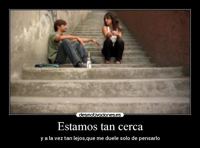 Estamos tan cerca - y a la vez tan lejos,que me duele solo de pensarlo